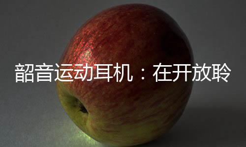 韶音运动耳机:在开放聆听的道路上永无止境的攀登